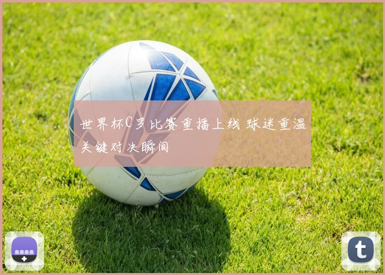 世界杯C罗比赛重播上线 球迷重温关键对决瞬间